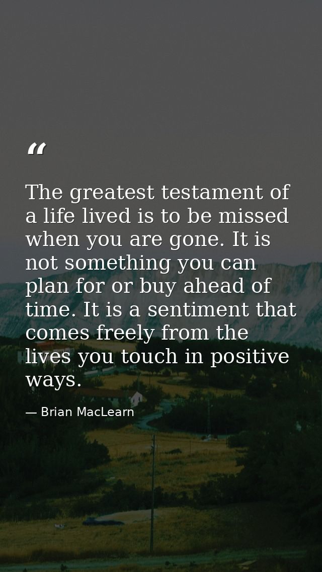 The greatest testament of a life lived is to be missed when you are gone. It is not something you can plan for or buy ah — Brian MacLearn