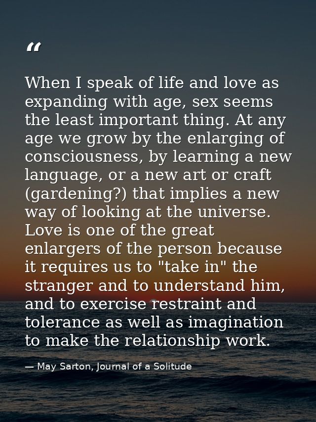 When I speak of life and love as expanding with age, sex seems the least important thing. At any age we grow by the enla — May Sarton, Journal of a Solitude