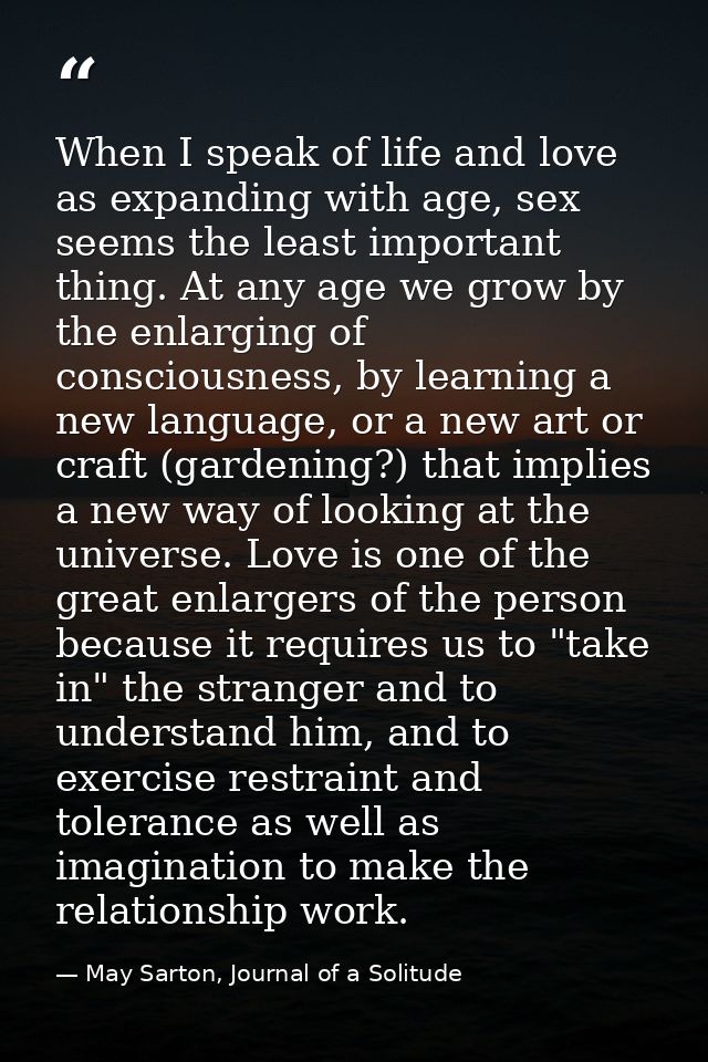When I speak of life and love as expanding with age, sex seems the least important thing. At any age we grow by the enla — May Sarton, Journal of a Solitude