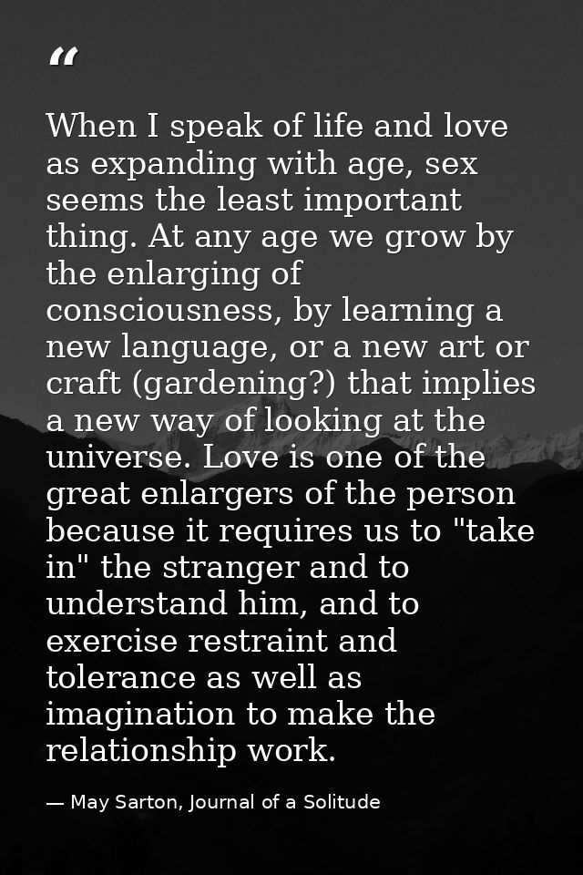 When I speak of life and love as expanding with age, sex seems the least important thing. At any age we grow by the enla — May Sarton, Journal of a Solitude