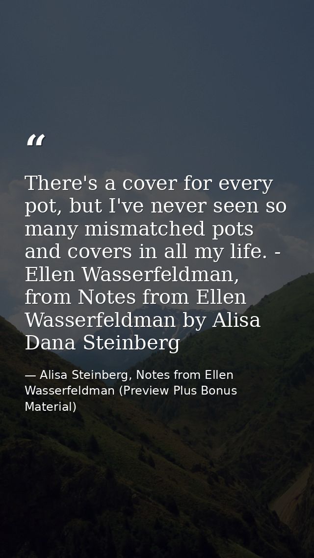 There's a cover for every pot, but I've never seen so many mismatched pots and covers in all my life. - Ellen Wasserfeld — Alisa Steinberg, Notes from Ellen Wasserfeldman (Preview Plus Bonus Material)