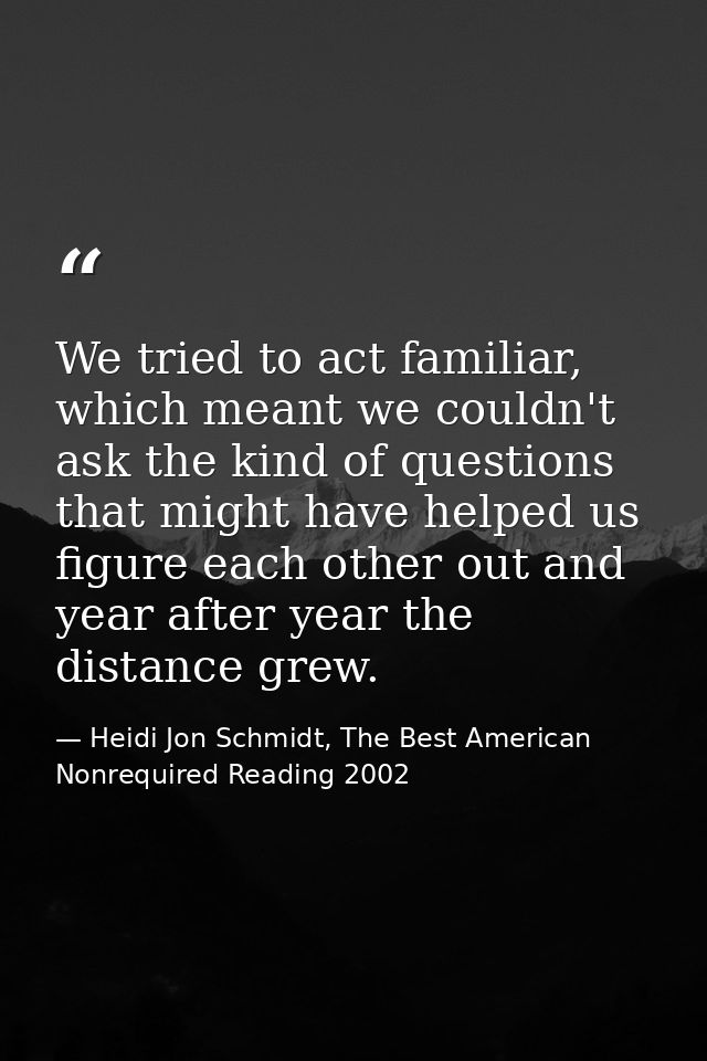 We tried to act familiar, which meant we couldn't ask the kind of questions that might have helped us figure each other  — Heidi Jon Schmidt, The Best American Nonrequired Reading 2002