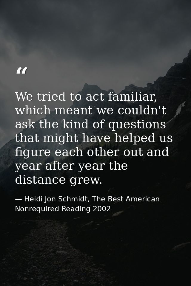 We tried to act familiar, which meant we couldn't ask the kind of questions that might have helped us figure each other  — Heidi Jon Schmidt, The Best American Nonrequired Reading 2002