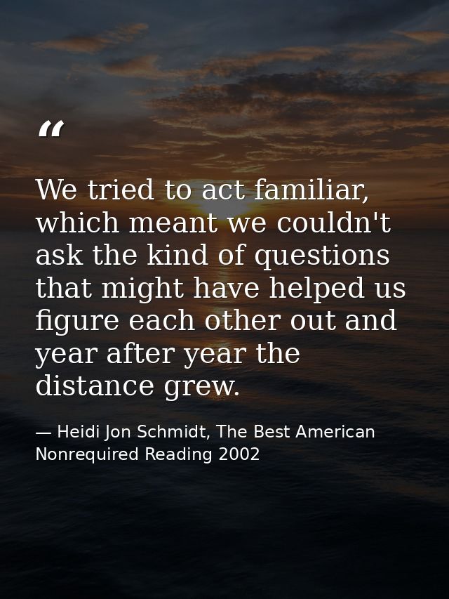 We tried to act familiar, which meant we couldn't ask the kind of questions that might have helped us figure each other  — Heidi Jon Schmidt, The Best American Nonrequired Reading 2002