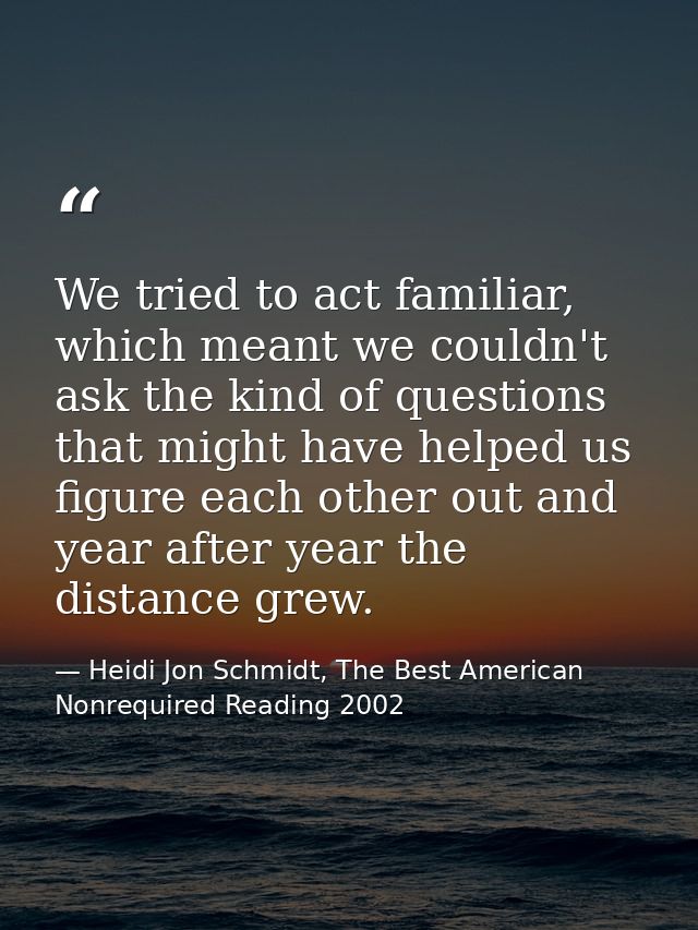 We tried to act familiar, which meant we couldn't ask the kind of questions that might have helped us figure each other  — Heidi Jon Schmidt, The Best American Nonrequired Reading 2002