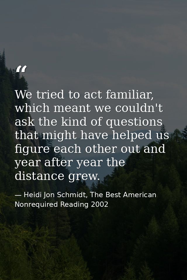 We tried to act familiar, which meant we couldn't ask the kind of questions that might have helped us figure each other  — Heidi Jon Schmidt, The Best American Nonrequired Reading 2002