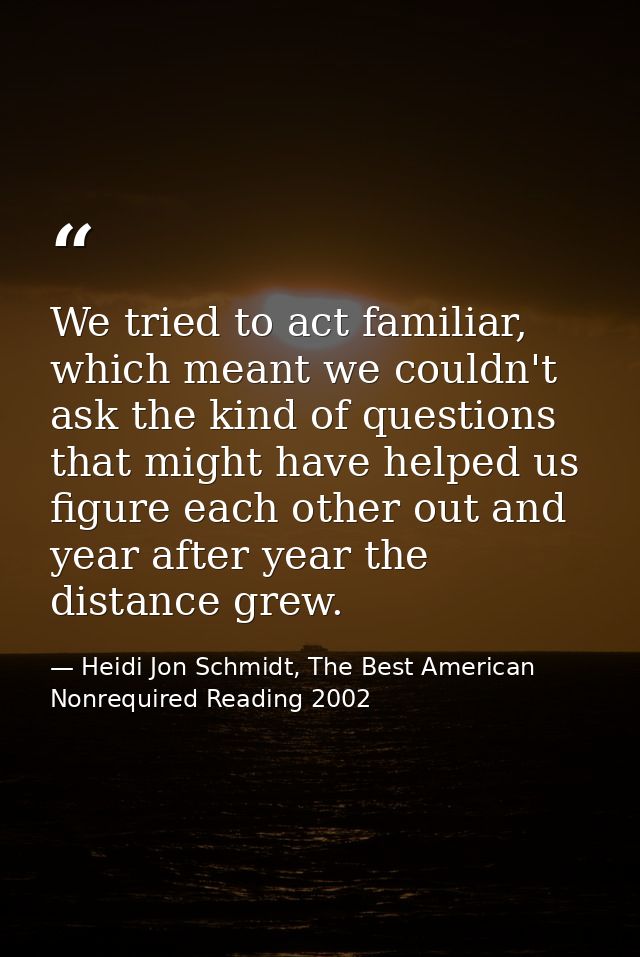 We tried to act familiar, which meant we couldn't ask the kind of questions that might have helped us figure each other  — Heidi Jon Schmidt, The Best American Nonrequired Reading 2002