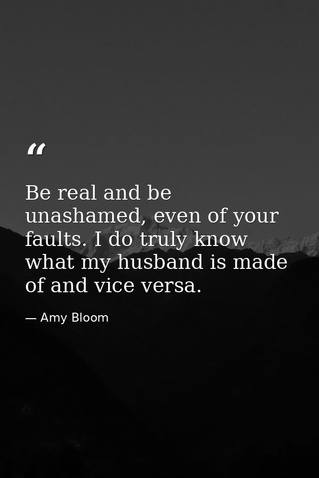 Be real and be unashamed, even of your faults. I do truly know what my husband is made of and vice versa. — Amy Bloom