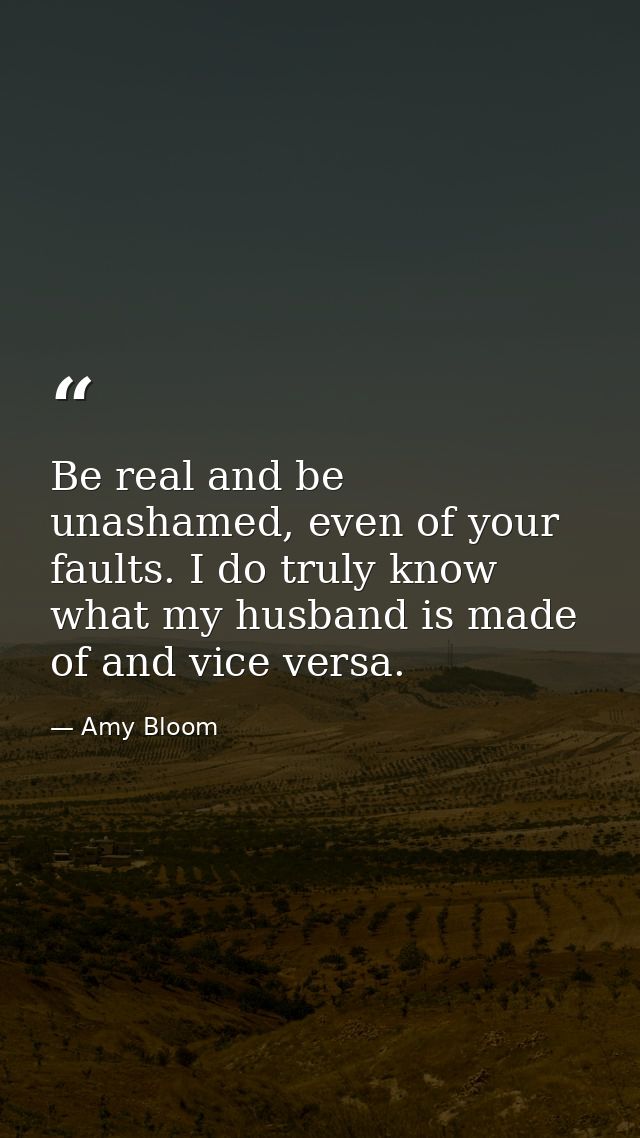 Be real and be unashamed, even of your faults. I do truly know what my husband is made of and vice versa. — Amy Bloom
