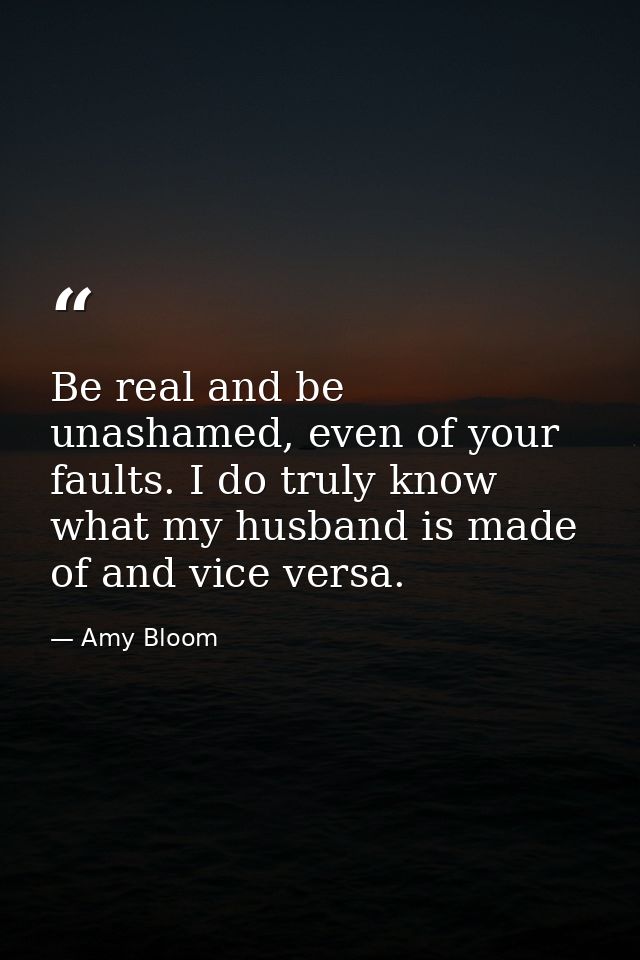 Be real and be unashamed, even of your faults. I do truly know what my husband is made of and vice versa. — Amy Bloom