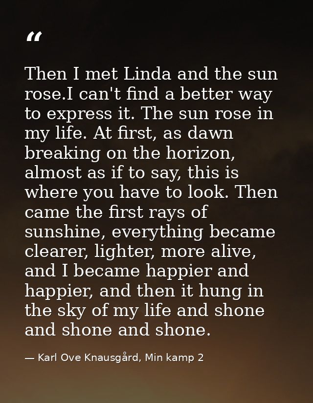 Then I met Linda and the sun rose.I can't find a better way to express it. The sun rose in my life. At first, as dawn br — Karl Ove Knausgård, Min kamp 2
