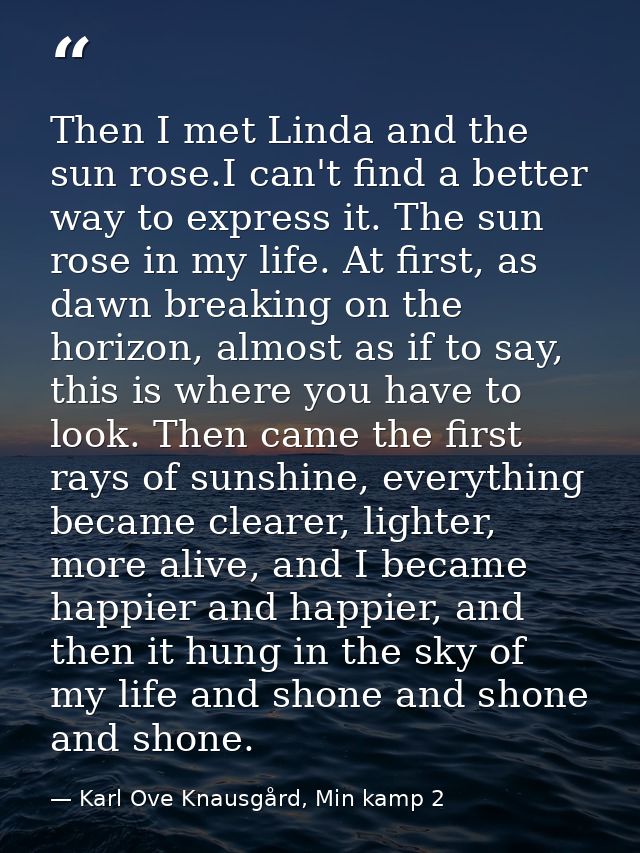 Then I met Linda and the sun rose.I can't find a better way to express it. The sun rose in my life. At first, as dawn br — Karl Ove Knausgård, Min kamp 2