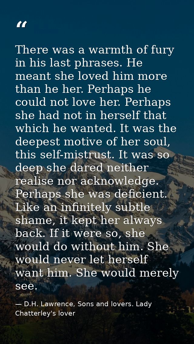 There was a warmth of fury in his last phrases. He meant she loved him more than he her. Perhaps he could not love her.  — D.H. Lawrence, Sons and lovers. Lady Chatterley's lover