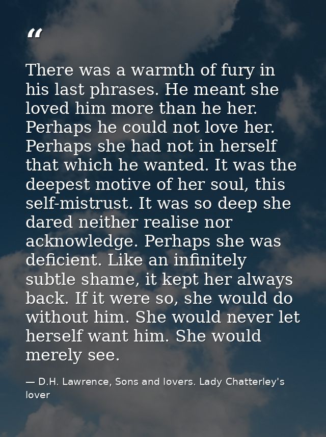 There was a warmth of fury in his last phrases. He meant she loved him more than he her. Perhaps he could not love her.  — D.H. Lawrence, Sons and lovers. Lady Chatterley's lover