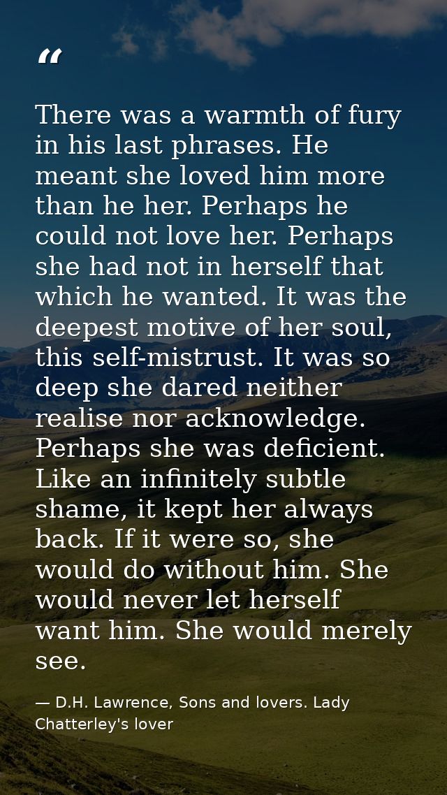 There was a warmth of fury in his last phrases. He meant she loved him more than he her. Perhaps he could not love her.  — D.H. Lawrence, Sons and lovers. Lady Chatterley's lover