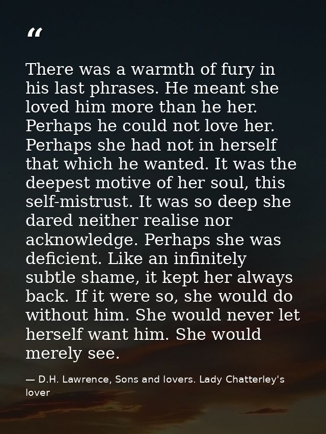 There was a warmth of fury in his last phrases. He meant she loved him more than he her. Perhaps he could not love her.  — D.H. Lawrence, Sons and lovers. Lady Chatterley's lover