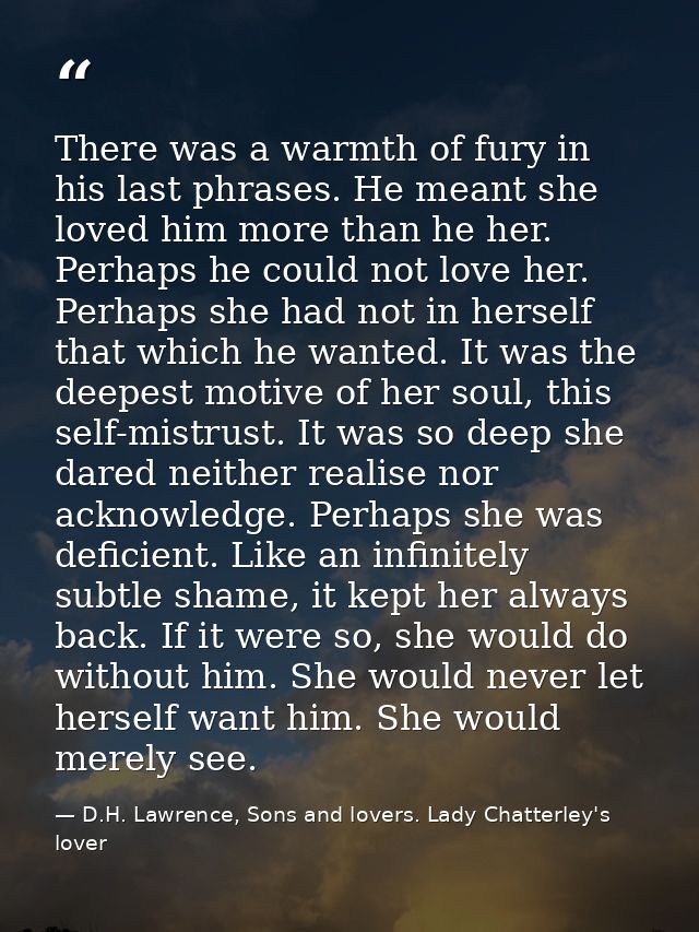 There was a warmth of fury in his last phrases. He meant she loved him more than he her. Perhaps he could not love her.  — D.H. Lawrence, Sons and lovers. Lady Chatterley's lover
