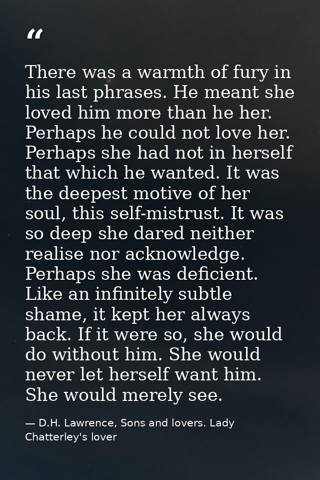 There was a warmth of fury in his last phrases. He meant she loved him more than he her. Perhaps he could not love her.  — D.H. Lawrence, Sons and lovers. Lady Chatterley's lover
