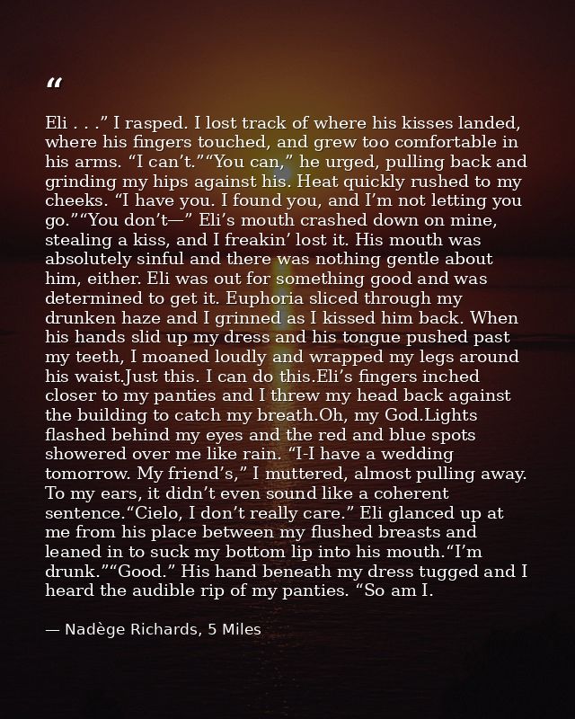 Eli . . .” I rasped. I lost track of where his kisses landed, where his fingers touched, and grew too comfortable in his — Nadège Richards, 5 Miles