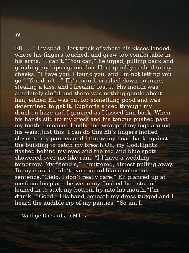 Eli . . .” I rasped. I lost track of where his kisses landed, where his fingers touched, and grew too comfortable in his — Nadège Richards, 5 Miles