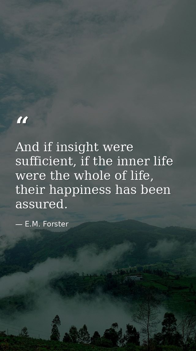 And if insight were sufficient, if the inner life were the whole of life, their happiness has been assured. — E.M. Forster