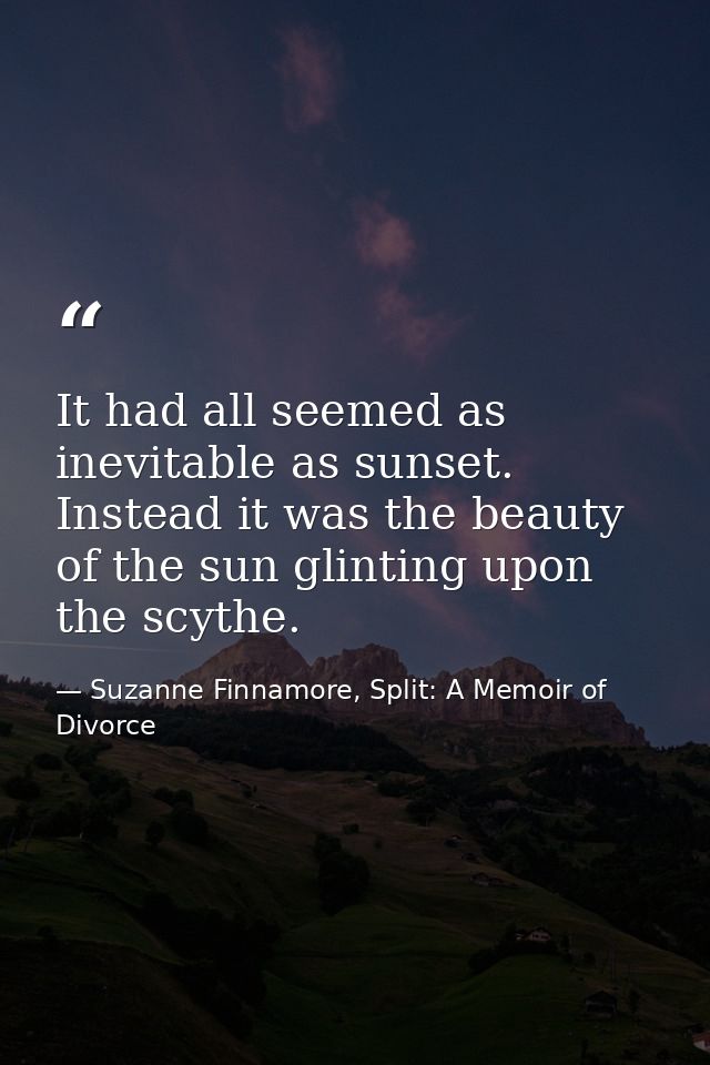 It had all seemed as inevitable as sunset. Instead it was the beauty of the sun glinting upon the scythe. — Suzanne Finnamore, Split: A Memoir of Divorce