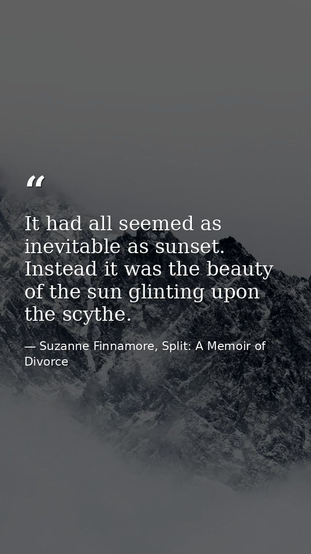 It had all seemed as inevitable as sunset. Instead it was the beauty of the sun glinting upon the scythe. — Suzanne Finnamore, Split: A Memoir of Divorce