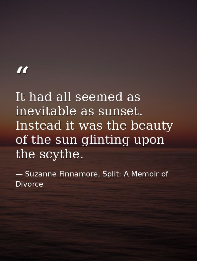 It had all seemed as inevitable as sunset. Instead it was the beauty of the sun glinting upon the scythe. — Suzanne Finnamore, Split: A Memoir of Divorce