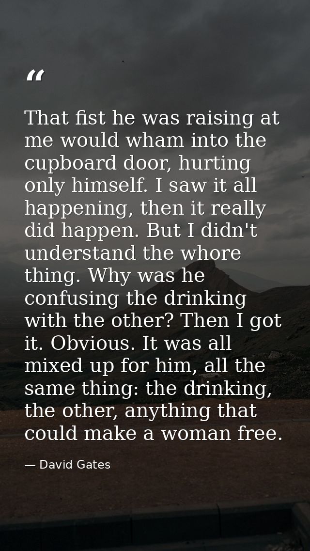 That fist he was raising at me would wham into the cupboard door, hurting only himself. I saw it all happening, then it  — David Gates