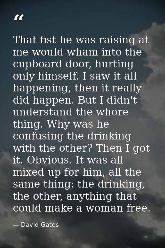 That fist he was raising at me would wham into the cupboard door, hurting only himself. I saw it all happening, then it  — David Gates