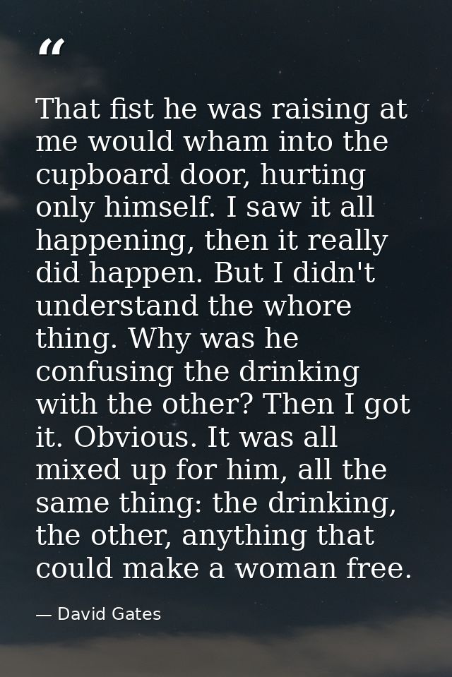 That fist he was raising at me would wham into the cupboard door, hurting only himself. I saw it all happening, then it  — David Gates