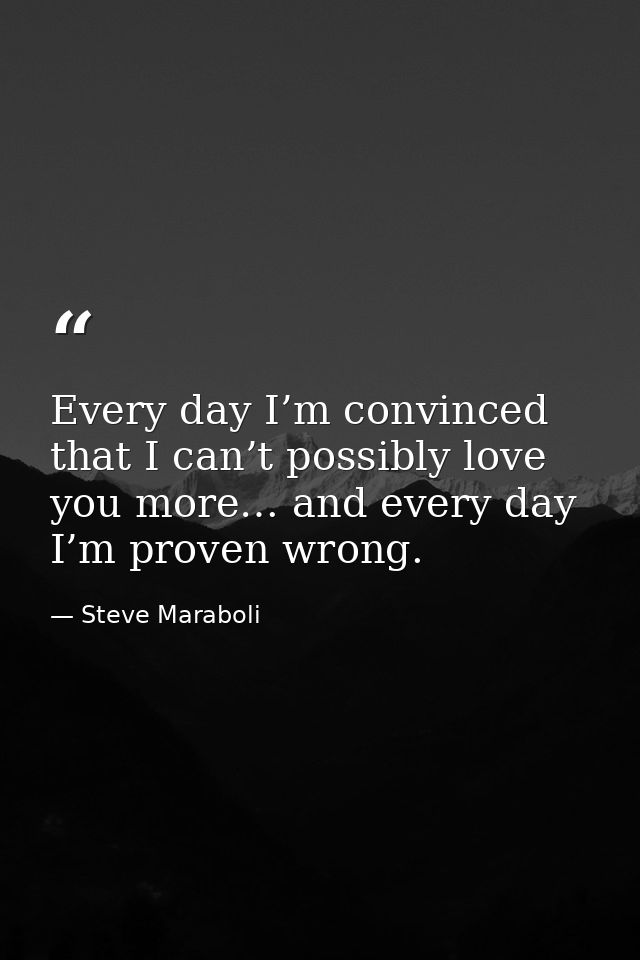 Every day I’m convinced that I can’t possibly love you more… and every day I’m proven wrong. — Steve Maraboli