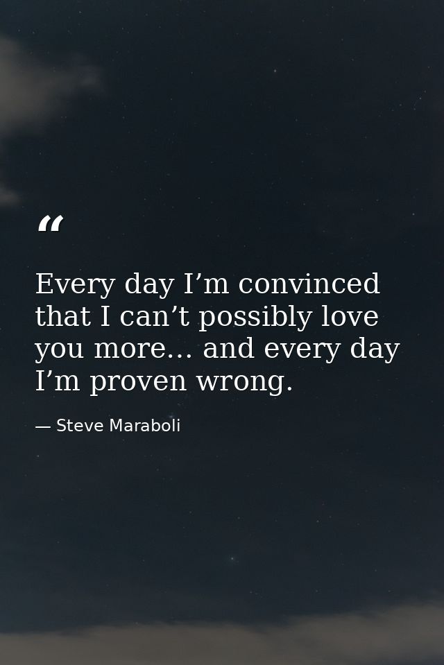 Every day I’m convinced that I can’t possibly love you more… and every day I’m proven wrong. — Steve Maraboli