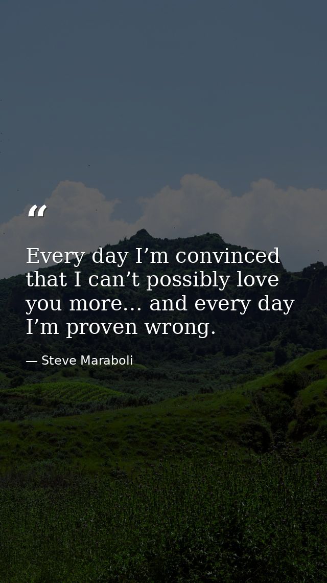 Every day I’m convinced that I can’t possibly love you more… and every day I’m proven wrong. — Steve Maraboli
