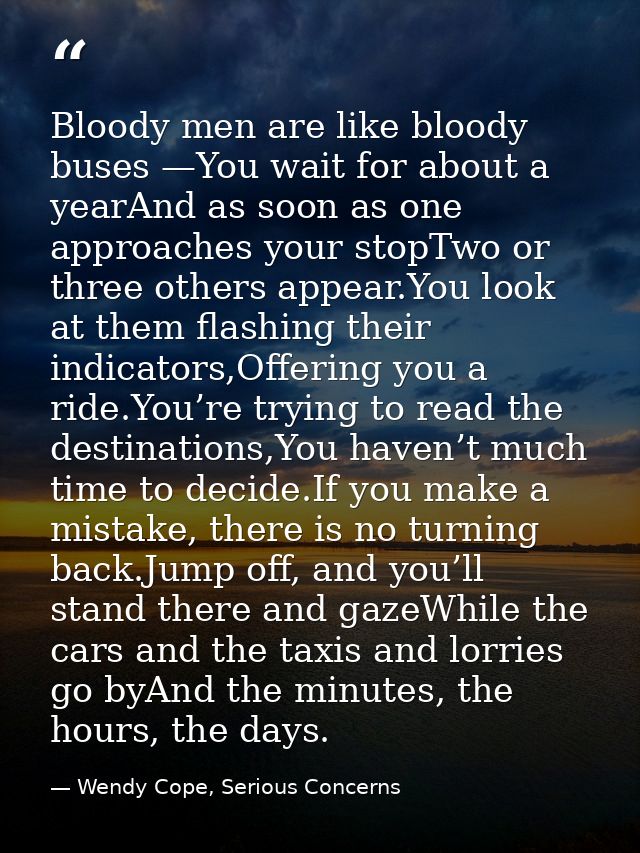 Bloody men are like bloody buses —You wait for about a yearAnd as soon as one approaches your stopTwo or three others ap — Wendy Cope, Serious Concerns