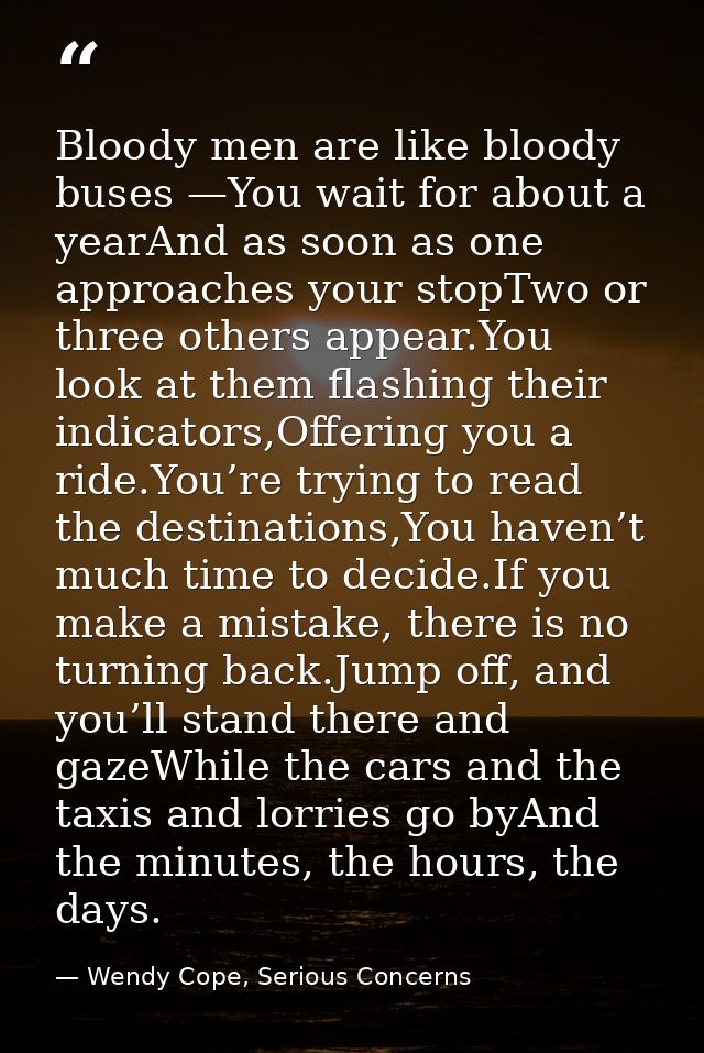 Bloody men are like bloody buses —You wait for about a yearAnd as soon as one approaches your stopTwo or three others ap — Wendy Cope, Serious Concerns