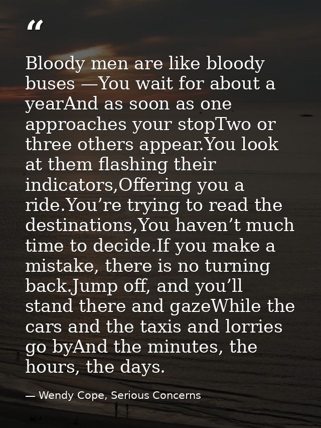 Bloody men are like bloody buses —You wait for about a yearAnd as soon as one approaches your stopTwo or three others ap — Wendy Cope, Serious Concerns