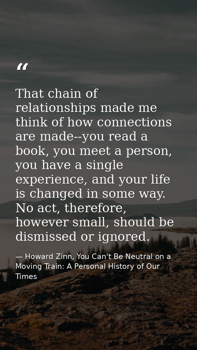 That chain of relationships made me think of how connections are made--you read a book, you meet a person, you have a si — Howard Zinn, You Can't Be Neutral on a Moving Train: A Personal History of Our Times