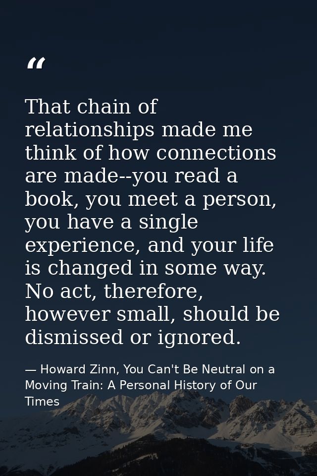 That chain of relationships made me think of how connections are made--you read a book, you meet a person, you have a si — Howard Zinn, You Can't Be Neutral on a Moving Train: A Personal History of Our Times