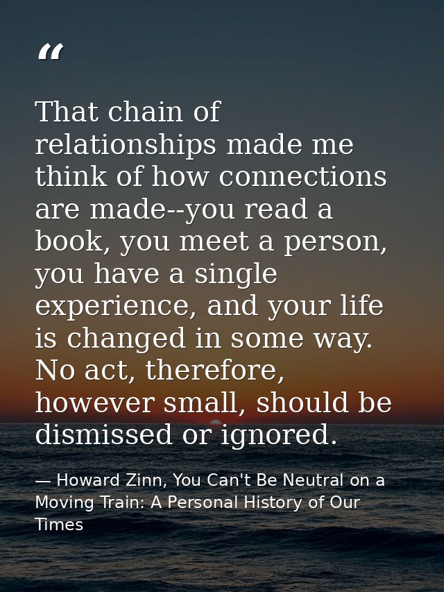 That chain of relationships made me think of how connections are made--you read a book, you meet a person, you have a si — Howard Zinn, You Can't Be Neutral on a Moving Train: A Personal History of Our Times
