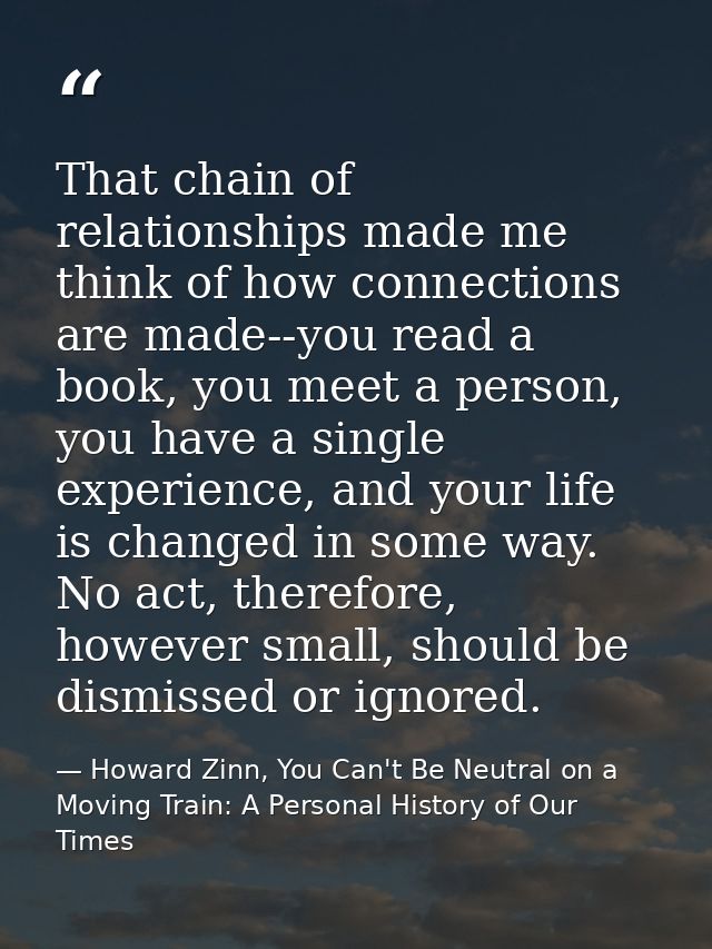 That chain of relationships made me think of how connections are made--you read a book, you meet a person, you have a si — Howard Zinn, You Can't Be Neutral on a Moving Train: A Personal History of Our Times