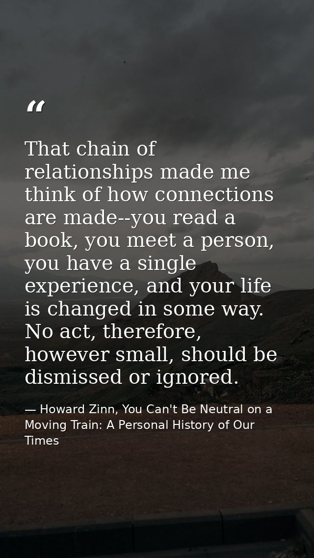 That chain of relationships made me think of how connections are made--you read a book, you meet a person, you have a si — Howard Zinn, You Can't Be Neutral on a Moving Train: A Personal History of Our Times
