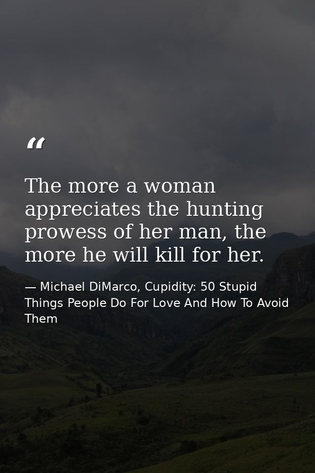 The more a woman appreciates the hunting prowess of her man, the more he will kill for her. — Michael DiMarco, Cupidity: 50 Stupid Things People Do For Love And How To Avoid Them