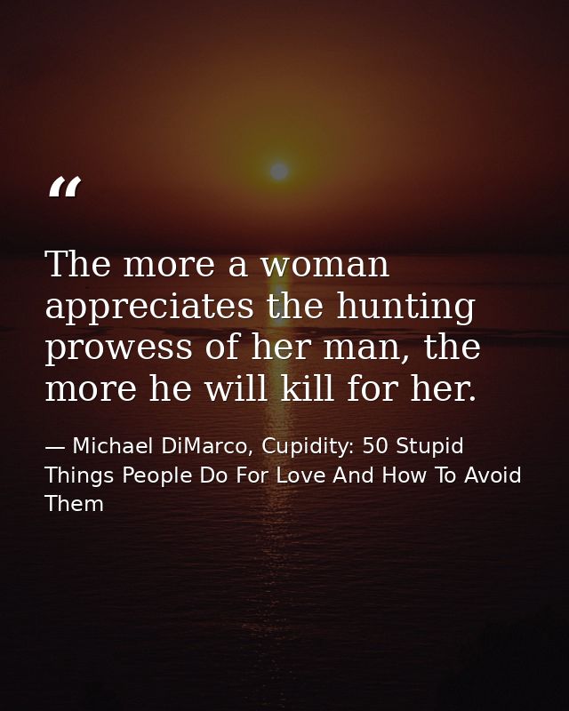 The more a woman appreciates the hunting prowess of her man, the more he will kill for her. — Michael DiMarco, Cupidity: 50 Stupid Things People Do For Love And How To Avoid Them