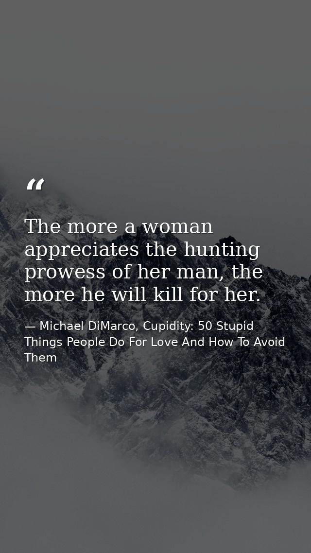 The more a woman appreciates the hunting prowess of her man, the more he will kill for her. — Michael DiMarco, Cupidity: 50 Stupid Things People Do For Love And How To Avoid Them