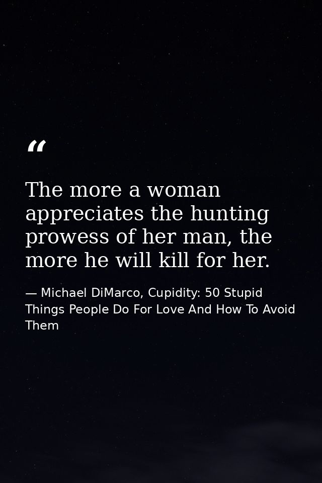 The more a woman appreciates the hunting prowess of her man, the more he will kill for her. — Michael DiMarco, Cupidity: 50 Stupid Things People Do For Love And How To Avoid Them