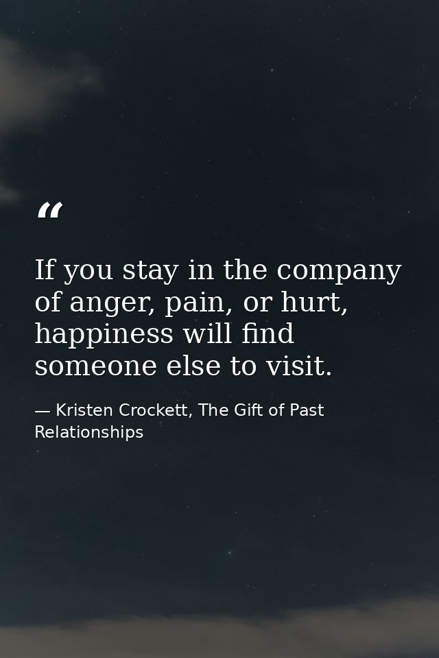 If you stay in the company of anger, pain, or hurt, happiness will find someone else to visit. — Kristen Crockett, The Gift of Past Relationships