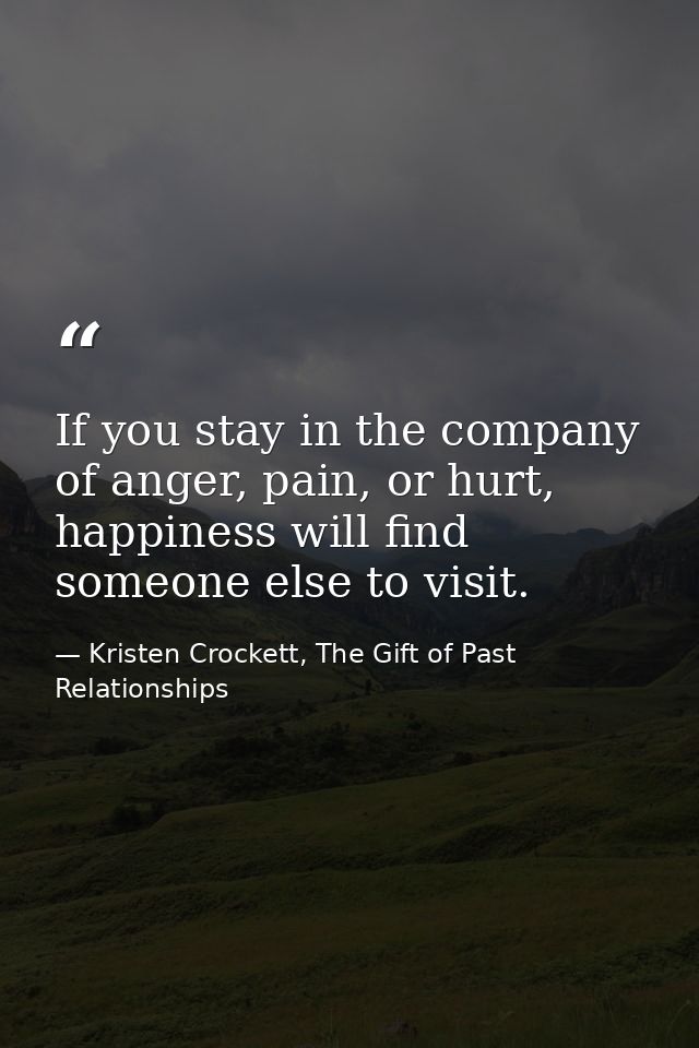 If you stay in the company of anger, pain, or hurt, happiness will find someone else to visit. — Kristen Crockett, The Gift of Past Relationships