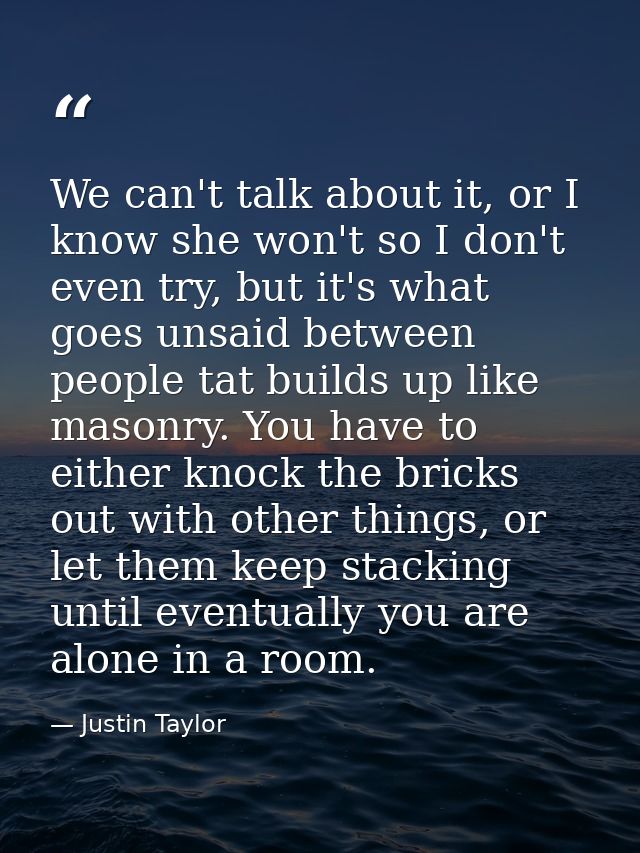 We can't talk about it, or I know she won't so I don't even try, but it's what goes unsaid between people tat builds up  — Justin Taylor