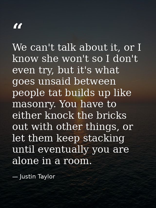 We can't talk about it, or I know she won't so I don't even try, but it's what goes unsaid between people tat builds up  — Justin Taylor